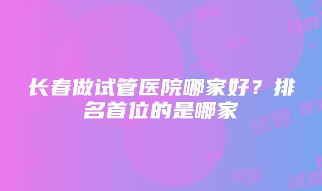 长春做试管医院哪家好？排名首位的是哪家