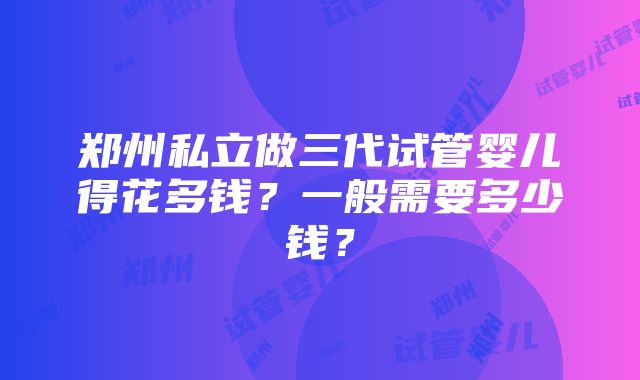 郑州私立做三代试管婴儿得花多钱？一般需要多少钱？