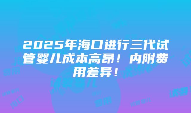 2025年海口进行三代试管婴儿成本高昂！内附费用差异！