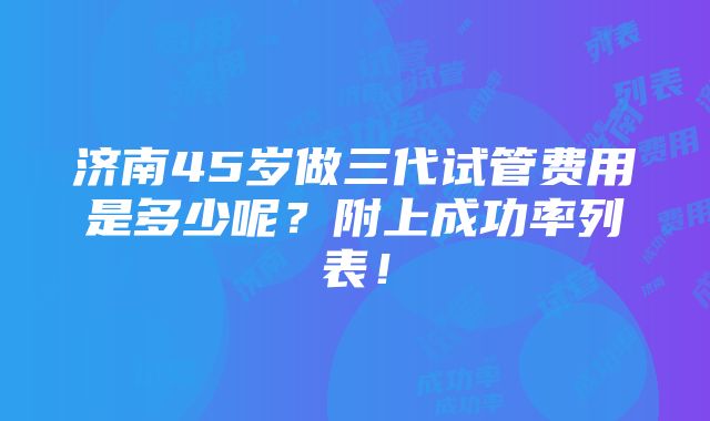 济南45岁做三代试管费用是多少呢？附上成功率列表！