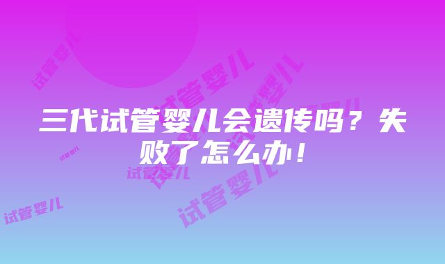 三代试管婴儿会遗传吗？失败了怎么办！