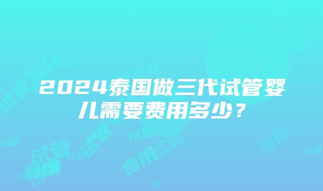 2024泰国做三代试管婴儿需要费用多少？