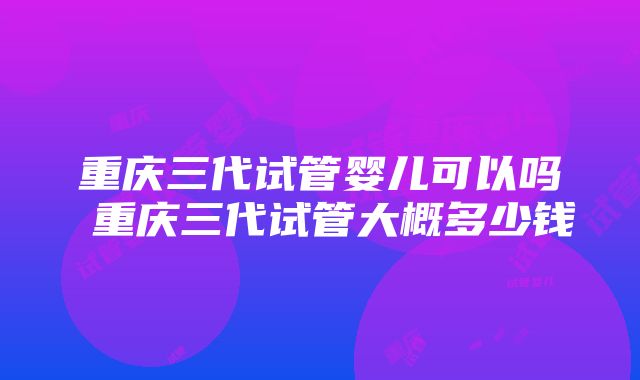 重庆三代试管婴儿可以吗 重庆三代试管大概多少钱