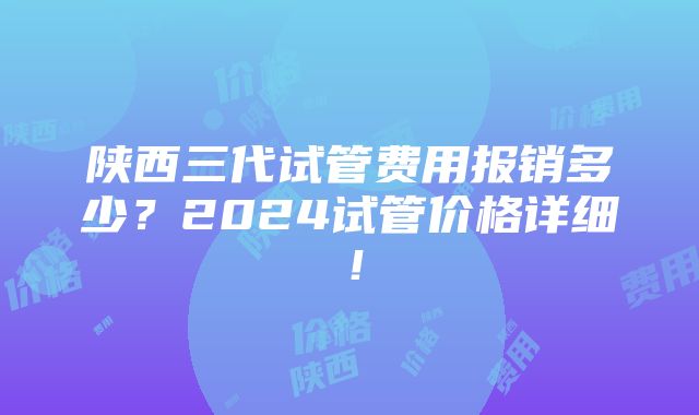 陕西三代试管费用报销多少？2024试管价格详细！