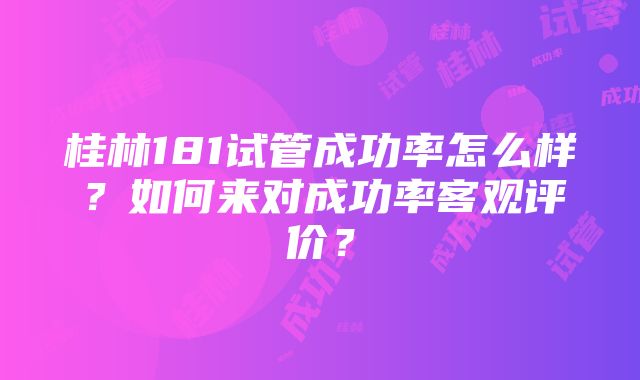 桂林181试管成功率怎么样？如何来对成功率客观评价？