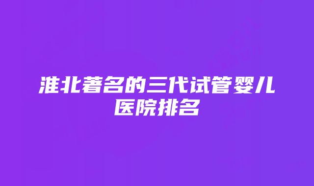 淮北著名的三代试管婴儿医院排名