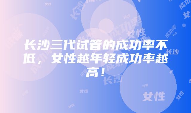 长沙三代试管的成功率不低，女性越年轻成功率越高！