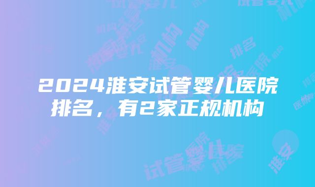 2024淮安试管婴儿医院排名，有2家正规机构