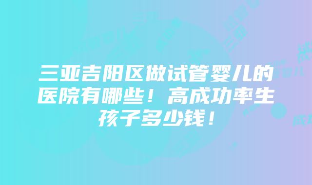 三亚吉阳区做试管婴儿的医院有哪些！高成功率生孩子多少钱！