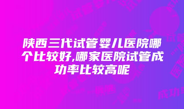 陕西三代试管婴儿医院哪个比较好,哪家医院试管成功率比较高呢