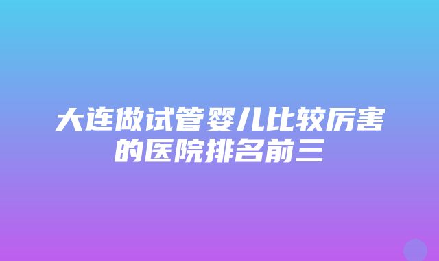 大连做试管婴儿比较厉害的医院排名前三