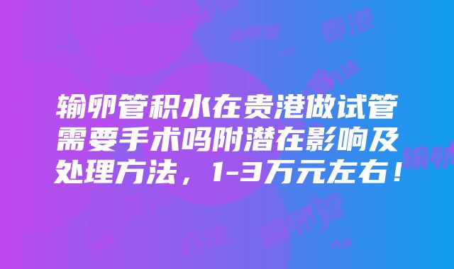 输卵管积水在贵港做试管需要手术吗附潜在影响及处理方法，1-3万元左右！