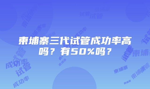 柬埔寨三代试管成功率高吗？有50%吗？