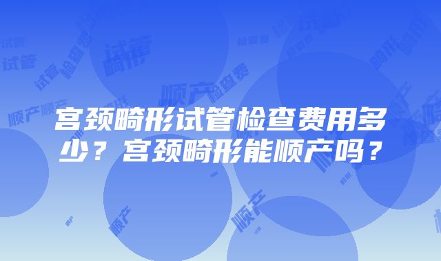 宫颈畸形试管检查费用多少？宫颈畸形能顺产吗？