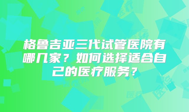 格鲁吉亚三代试管医院有哪几家？如何选择适合自己的医疗服务？