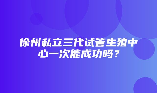 徐州私立三代试管生殖中心一次能成功吗？