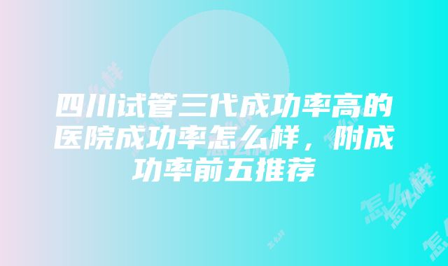 四川试管三代成功率高的医院成功率怎么样，附成功率前五推荐