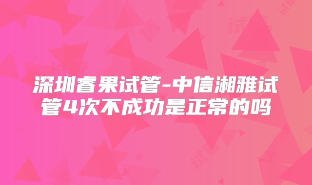 深圳睿果试管-中信湘雅试管4次不成功是正常的吗