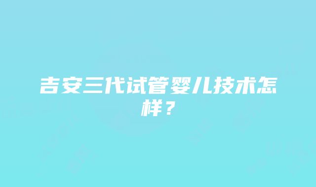 吉安三代试管婴儿技术怎样？