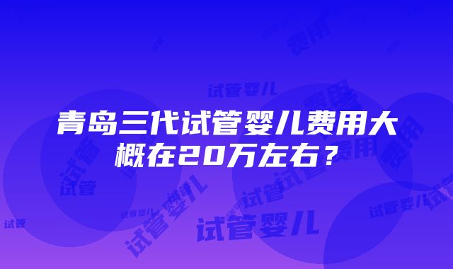 青岛三代试管婴儿费用大概在20万左右？