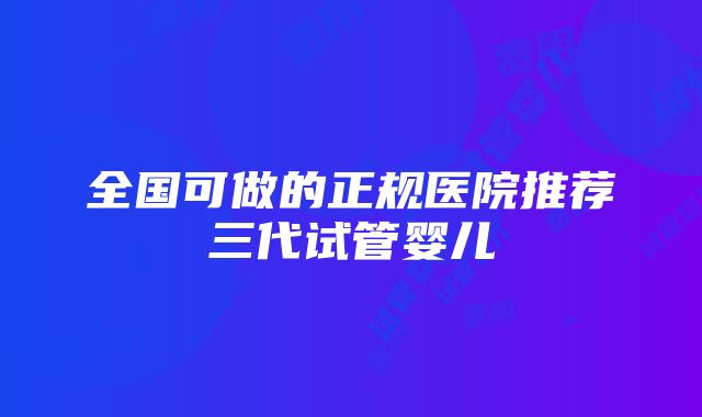 全国可做的正规医院推荐三代试管婴儿