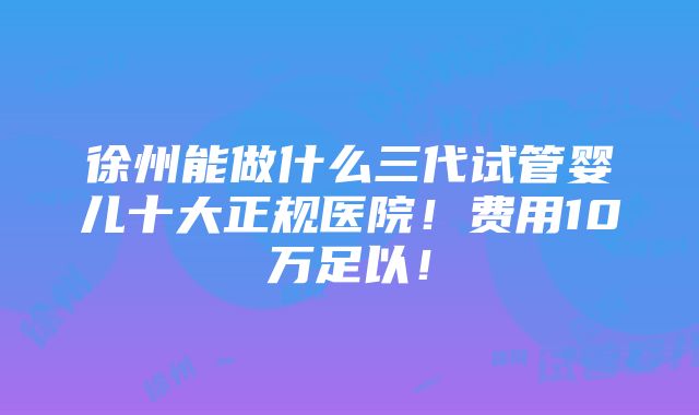 徐州能做什么三代试管婴儿十大正规医院！费用10万足以！