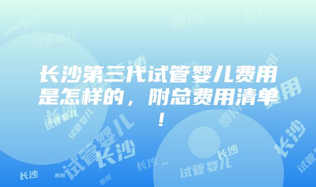 长沙第三代试管婴儿费用是怎样的，附总费用清单！