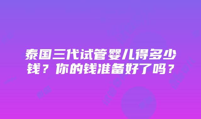 泰国三代试管婴儿得多少钱？你的钱准备好了吗？