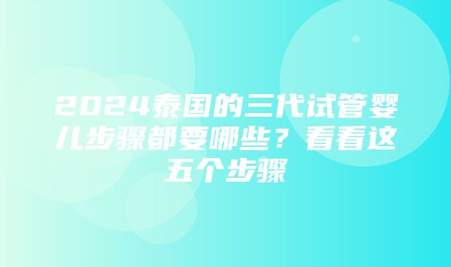 2024泰国的三代试管婴儿步骤都要哪些？看看这五个步骤