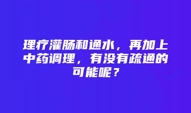 理疗灌肠和通水，再加上中药调理，有没有疏通的可能呢？