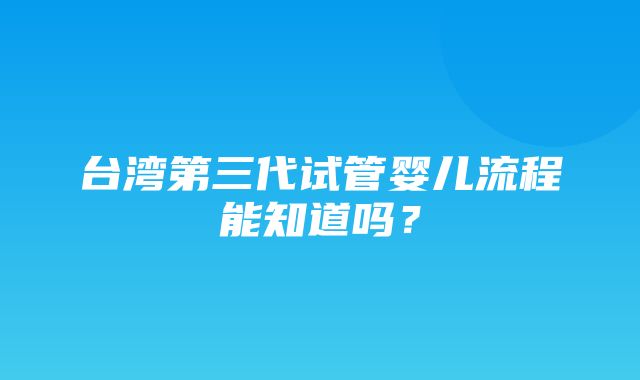 台湾第三代试管婴儿流程能知道吗？