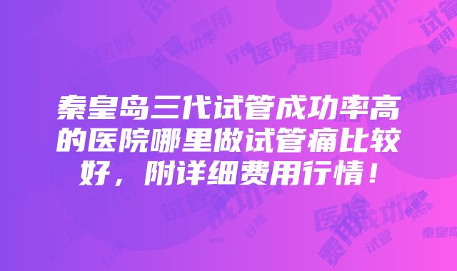 秦皇岛三代试管成功率高的医院哪里做试管痛比较好，附详细费用行情！