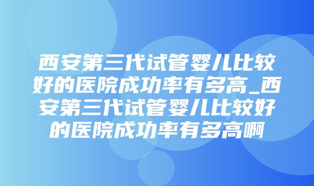 西安第三代试管婴儿比较好的医院成功率有多高_西安第三代试管婴儿比较好的医院成功率有多高啊