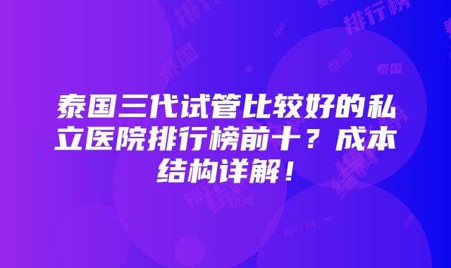 泰国三代试管比较好的私立医院排行榜前十？成本结构详解！