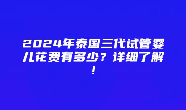 2024年泰国三代试管婴儿花费有多少？详细了解!