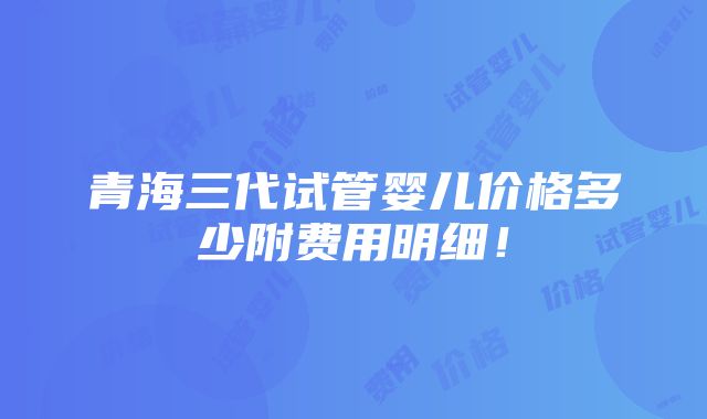 青海三代试管婴儿价格多少附费用明细！