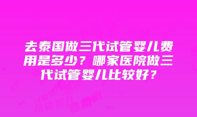 去泰国做三代试管婴儿费用是多少？哪家医院做三代试管婴儿比较好？