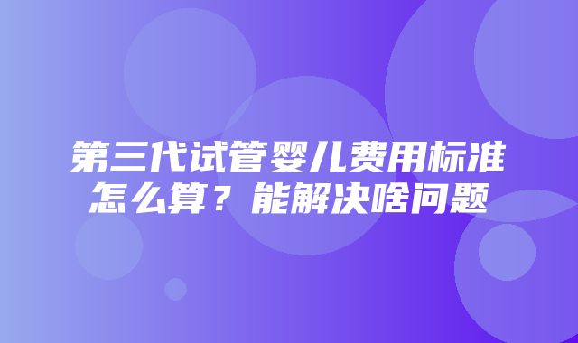 第三代试管婴儿费用标准怎么算？能解决啥问题