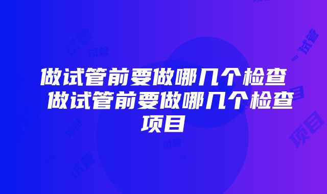 做试管前要做哪几个检查 做试管前要做哪几个检查项目