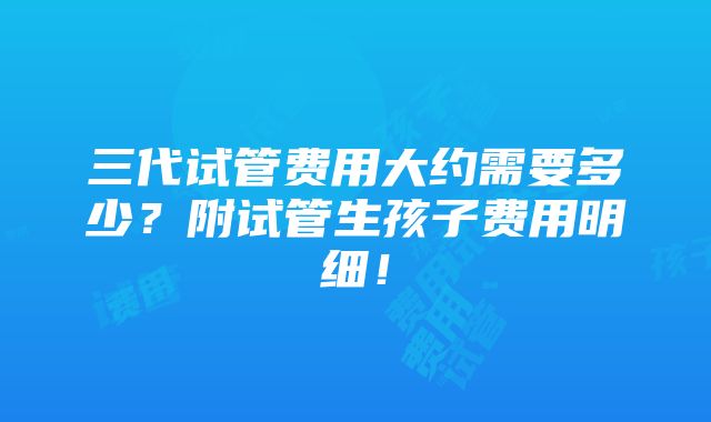 三代试管费用大约需要多少？附试管生孩子费用明细！