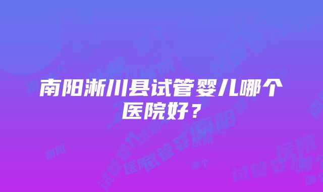 南阳淅川县试管婴儿哪个医院好？