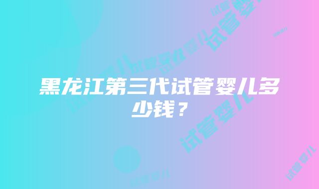 黑龙江第三代试管婴儿多少钱？