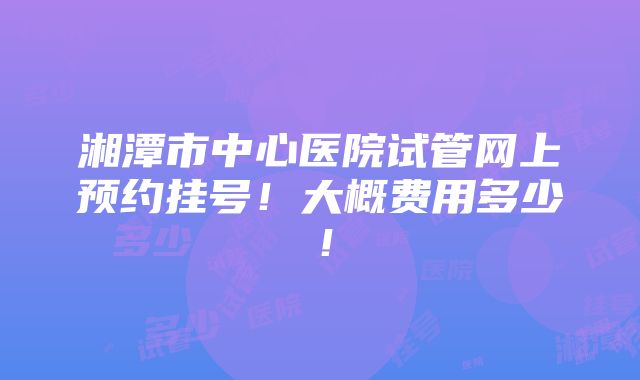 湘潭市中心医院试管网上预约挂号！大概费用多少！