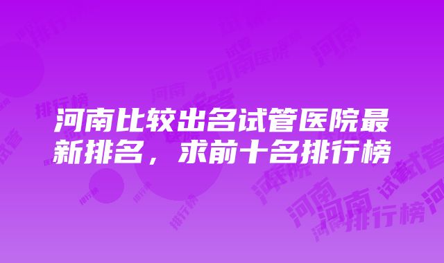 河南比较出名试管医院最新排名，求前十名排行榜