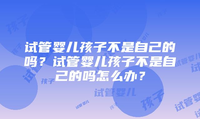 试管婴儿孩子不是自己的吗？试管婴儿孩子不是自己的吗怎么办？