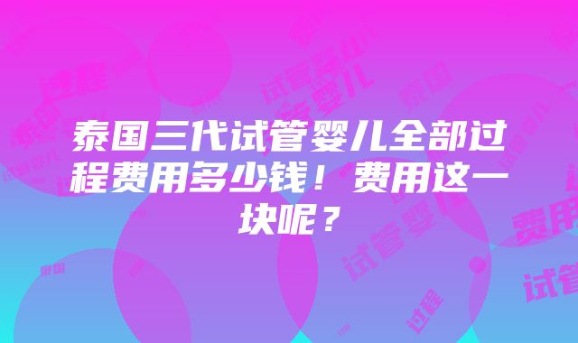 泰国三代试管婴儿全部过程费用多少钱！费用这一块呢？