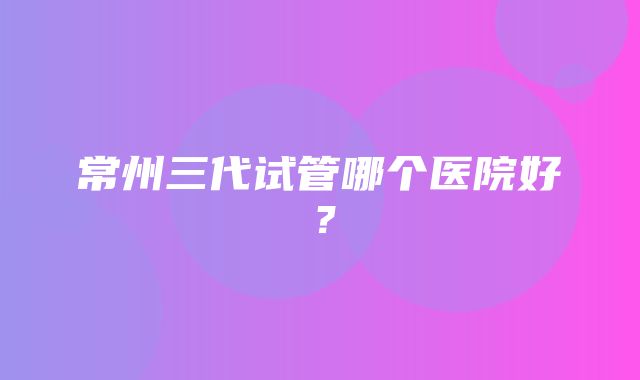 常州三代试管哪个医院好？