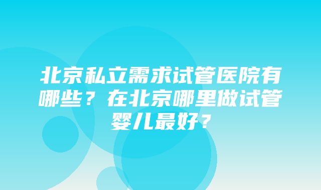 北京私立需求试管医院有哪些？在北京哪里做试管婴儿最好？