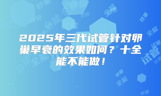 2025年三代试管针对卵巢早衰的效果如何？十全能不能做！