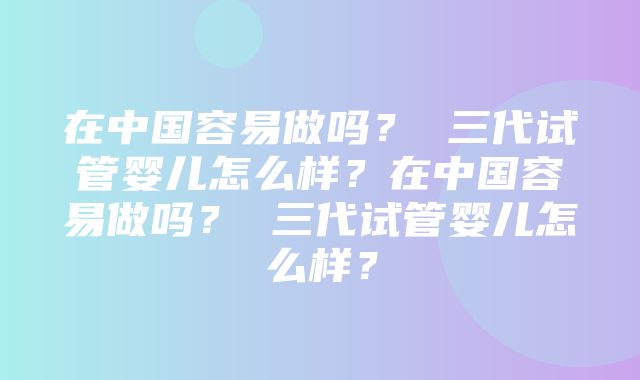 在中国容易做吗？ 三代试管婴儿怎么样？在中国容易做吗？ 三代试管婴儿怎么样？